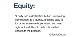 Definition of equity by Jamila Dugan that reads: Equity isn't a destination but an unwavering commitment to a journey. It can be easy to focus on where we hope to land and lose sight sight of the deliberate daily actions that constitute the process.
